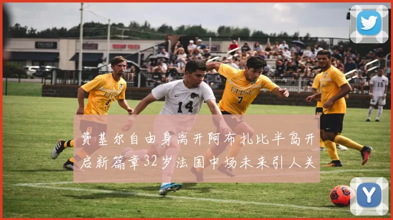 费基尔自由身离开阿布扎比半岛开启新篇章32岁法国中场未来引人关注