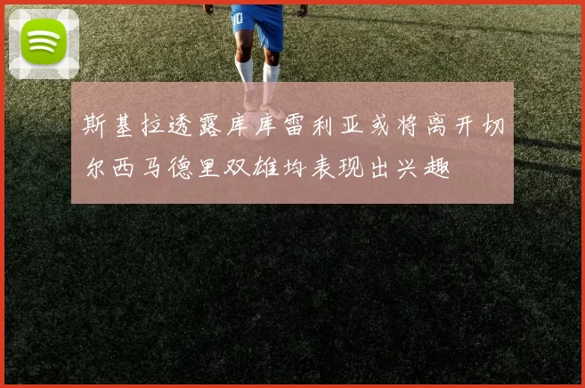 斯基拉透露库库雷利亚或将离开切尔西马德里双雄均表现出兴趣
