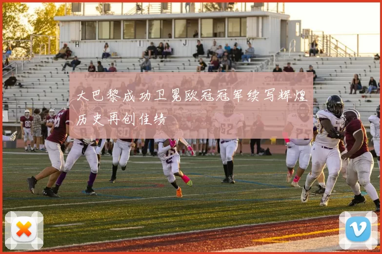 大巴黎成功卫冕欧冠冠军续写辉煌历史再创佳绩