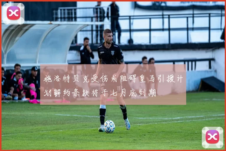 施洛特贝克受伤或阻碍皇马引援计划解约条款将于七月底到期