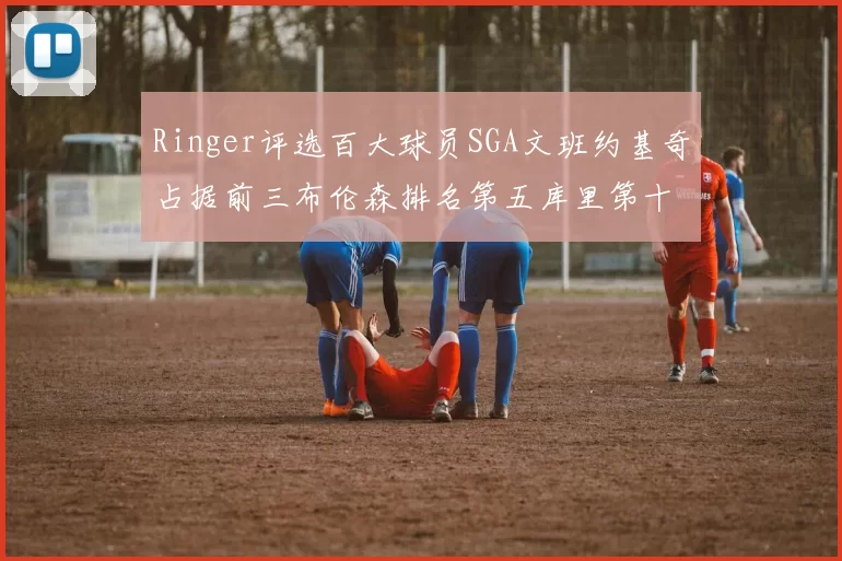 Ringer评选百大球员SGA文班约基奇占据前三布伦森排名第五库里第十杜兰特第十六詹姆斯第二十