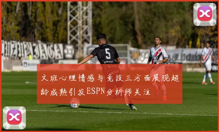 文班心理情感与竞技三方面展现超龄成熟引发ESPN分析师关注