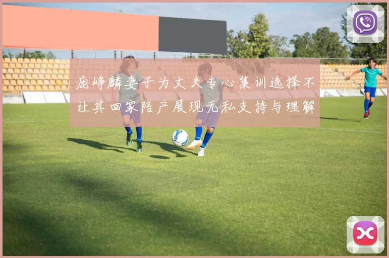 庞峥麟妻子为丈夫专心集训选择不让其回家陪产展现无私支持与理解
