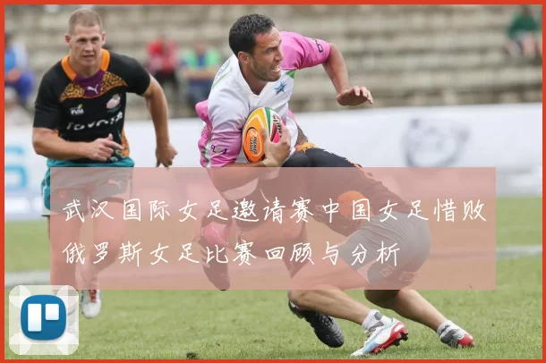 武汉国际女足邀请赛中国女足惜败俄罗斯女足比赛回顾与分析