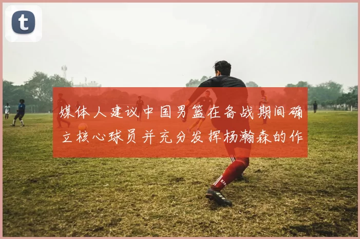 媒体人建议中国男篮在备战期间确立核心球员并充分发挥杨瀚森的作用