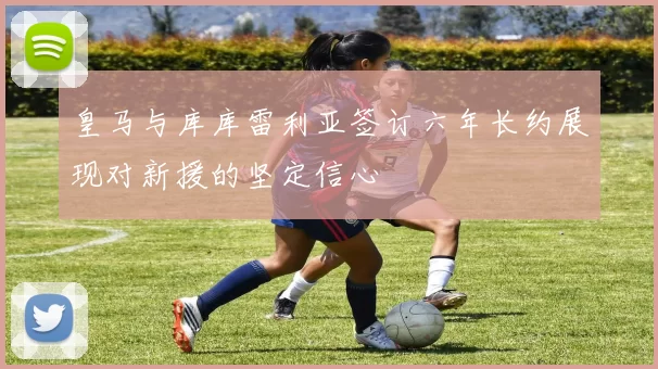 皇马与库库雷利亚签订六年长约展现对新援的坚定信心