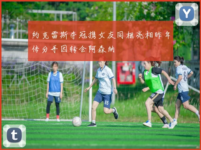 约克雷斯夺冠携女友同框亮相昨年传分手因转会阿森纳