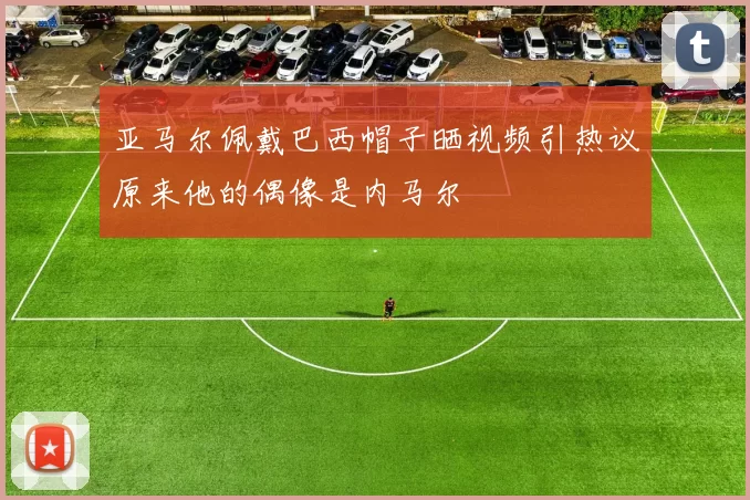 亚马尔佩戴巴西帽子晒视频引热议原来他的偶像是内马尔