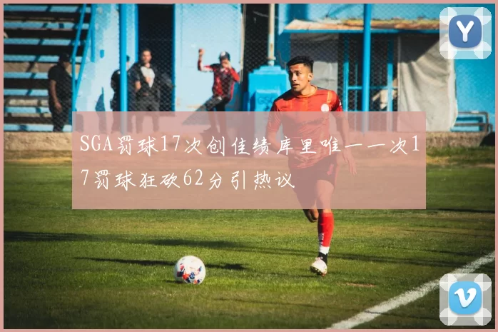SGA罚球17次创佳绩库里唯一一次17罚球狂砍62分引热议