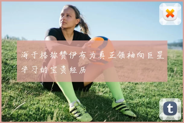 海于格称赞伊布为真正领袖向巨星学习的宝贵经历