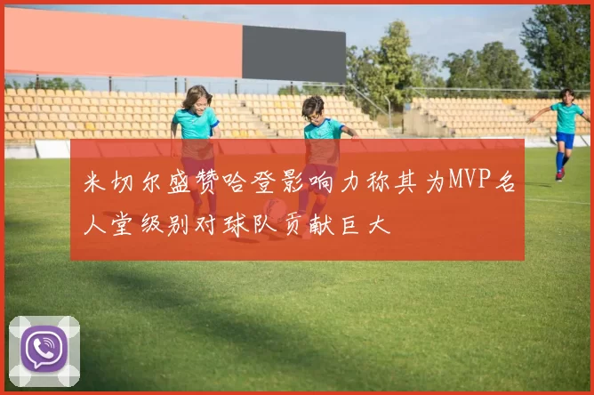 米切尔盛赞哈登影响力称其为MVP名人堂级别对球队贡献巨大