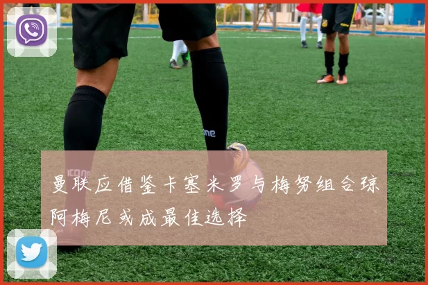 曼联应借鉴卡塞米罗与梅努组合琼阿梅尼或成最佳选择