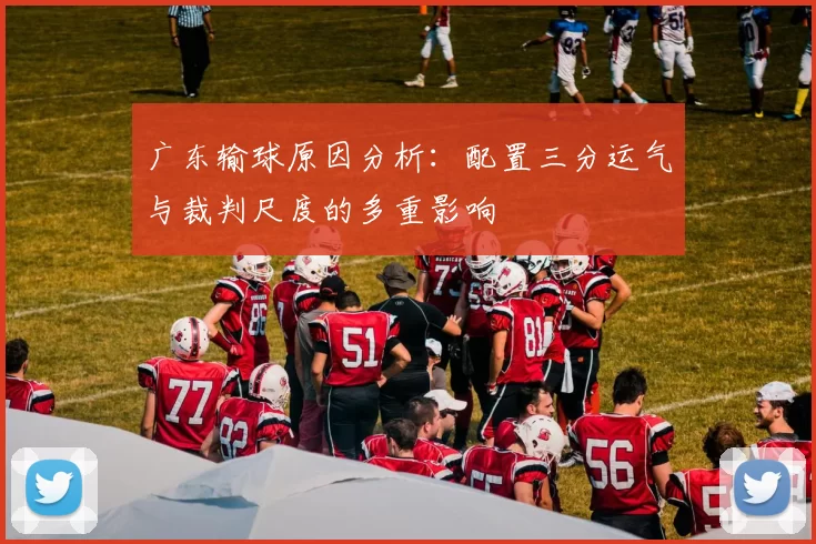 广东输球原因分析：配置三分运气与裁判尺度的多重影响