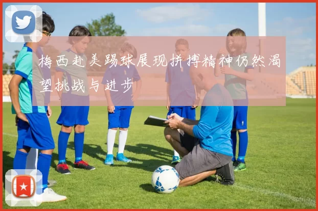 梅西赴美踢球展现拼搏精神仍然渴望挑战与进步