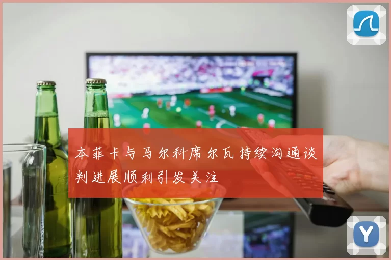 本菲卡与马尔科席尔瓦持续沟通谈判进展顺利引发关注