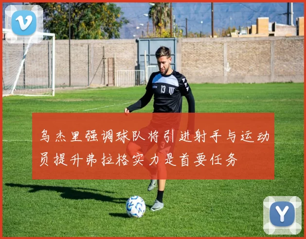 乌杰里强调球队将引进射手与运动员提升弗拉格实力是首要任务