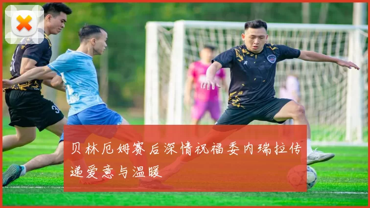 贝林厄姆赛后深情祝福委内瑞拉传递爱意与温暖