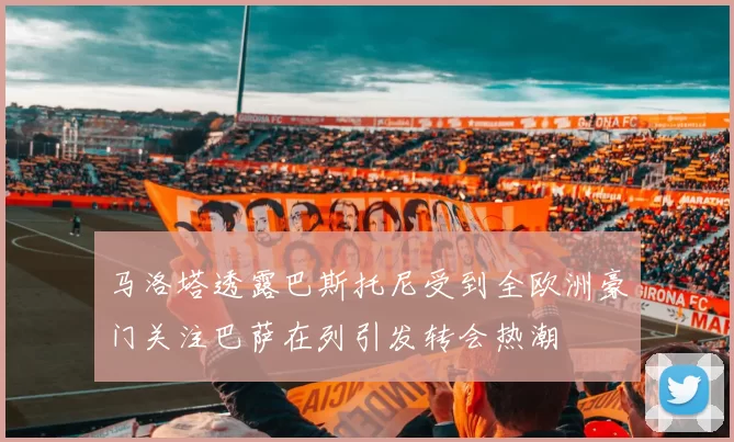 马洛塔透露巴斯托尼受到全欧洲豪门关注巴萨在列引发转会热潮