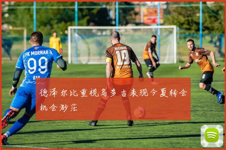 德泽尔比重视乌多吉表现今夏转会机会渺茫